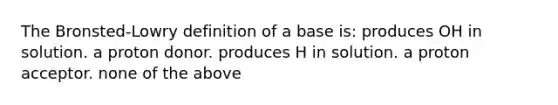 The Bronsted-Lowry definition of a base is: produces OH in solution. a proton donor. produces H in solution. a proton acceptor. none of the above