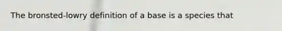 The bronsted-lowry definition of a base is a species that