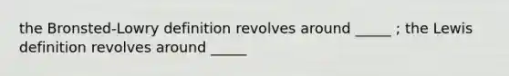 the Bronsted-Lowry definition revolves around _____ ; the Lewis definition revolves around _____