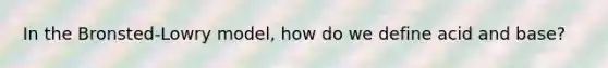 In the Bronsted-Lowry model, how do we define acid and base?
