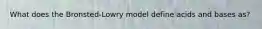 What does the Bronsted-Lowry model define acids and bases as?