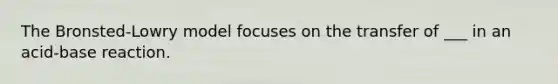 The Bronsted-Lowry model focuses on the transfer of ___ in an acid-base reaction.