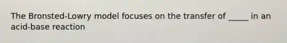 The Bronsted-Lowry model focuses on the transfer of _____ in an acid-base reaction