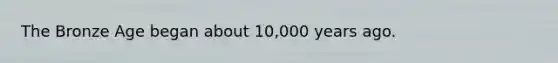 The Bronze Age began about 10,000 years ago.