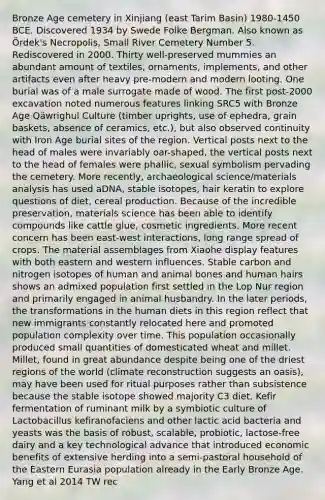 Bronze Age cemetery in Xinjiang (east Tarim Basin) 1980-1450 BCE. Discovered 1934 by Swede Folke Bergman. Also known as Ördek's Necropolis, Small River Cemetery Number 5. Rediscovered in 2000. Thirty well-preserved mummies an abundant amount of textiles, ornaments, implements, and other artifacts even after heavy pre-modern and modern looting. One burial was of a male surrogate made of wood. The first post-2000 excavation noted numerous features linking SRC5 with Bronze Age Qäwrighul Culture (timber uprights, use of ephedra, grain baskets, absence of ceramics, etc.), but also observed continuity with Iron Age burial sites of the region. Vertical posts next to the head of males were invariably oar-shaped, the vertical posts next to the head of females were phallic, sexual symbolism pervading the cemetery. More recently, archaeological science/materials analysis has used aDNA, stable isotopes, hair keratin to explore questions of diet, cereal production. Because of the incredible preservation, materials science has been able to identify compounds like cattle glue, cosmetic ingredients. More recent concern has been east-west interactions, long range spread of crops. The material assemblages from Xiaohe display features with both eastern and western influences. Stable carbon and nitrogen isotopes of human and animal bones and human hairs shows an admixed population first settled in the Lop Nur region and primarily engaged in animal husbandry. In the later periods, the transformations in the human diets in this region reflect that new immigrants constantly relocated here and promoted population complexity over time. This population occasionally produced small quantities of domesticated wheat and millet. Millet, found in great abundance despite being one of the driest regions of the world (climate reconstruction suggests an oasis), may have been used for ritual purposes rather than subsistence because the stable isotope showed majority C3 diet. Kefir fermentation of ruminant milk by a symbiotic culture of Lactobacillus kefiranofaciens and other lactic acid bacteria and yeasts was the basis of robust, scalable, probiotic, lactose-free dairy and a key technological advance that introduced economic benefits of extensive herding into a semi-pastoral household of the Eastern Eurasia population already in the Early Bronze Age. Yang et al 2014 TW rec