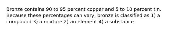 Bronze contains 90 to 95 percent copper and 5 to 10 percent tin. Because these percentages can vary, bronze is classified as 1) a compound 3) a mixture 2) an element 4) a substance