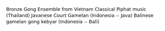 Bronze Gong Ensemble from Vietnam Classical Piphat music (Thailand) Javanese Court Gamelan (Indonesia -- Java) Balinese gamelan gong kebyar (Indonesia -- Bali)