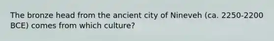 The bronze head from the ancient city of Nineveh (ca. 2250-2200 BCE) comes from which culture?