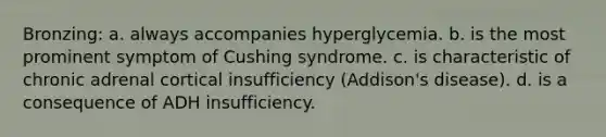 Bronzing: a. always accompanies hyperglycemia. b. is the most prominent symptom of Cushing syndrome. c. is characteristic of chronic adrenal cortical insufficiency (Addison's disease). d. is a consequence of ADH insufficiency.