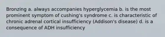 Bronzing a. always accompanies hyperglycemia b. is the most prominent symptom of cushing's syndrome c. is characteristic of chronic adrenal cortical insufficiency (Addison's disease) d. is a consequence of ADH insufficiency