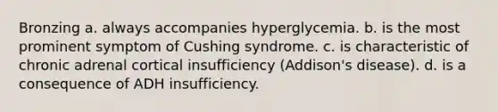 Bronzing a. always accompanies hyperglycemia. b. is the most prominent symptom of Cushing syndrome. c. is characteristic of chronic adrenal cortical insufficiency (Addison's disease). d. is a consequence of ADH insufficiency.