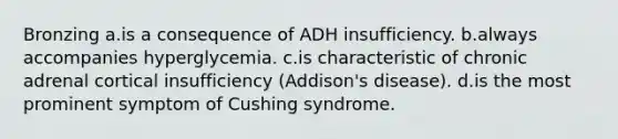 Bronzing a.is a consequence of ADH insufficiency. b.always accompanies hyperglycemia. c.is characteristic of chronic adrenal cortical insufficiency (Addison's disease). d.is the most prominent symptom of Cushing syndrome.