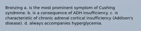 Bronzing a. is the most prominent symptom of Cushing syndrome. b. is a consequence of ADH insufficiency. c. is characteristic of chronic adrenal cortical insufficiency (Addison's disease). d. always accompanies hyperglycemia.