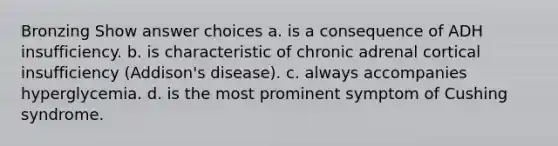 Bronzing Show answer choices a. is a consequence of ADH insufficiency. b. is characteristic of chronic adrenal cortical insufficiency (Addison's disease). c. always accompanies hyperglycemia. d. is the most prominent symptom of Cushing syndrome.