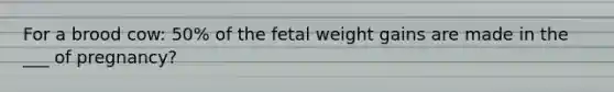 For a brood cow: 50% of the fetal weight gains are made in the ___ of pregnancy?