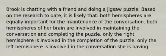 Brook is chatting with a friend and doing a jigsaw puzzle. Based on the research to date, it is likely that: both hemispheres are equally important for the maintenance of the conversation. both hemispheres of her brain are involved in maintaining the conversation and completing the puzzle. only the right hemisphere is involved in the completion of the puzzle. only the left hemisphere is involved in the conversation she is having.