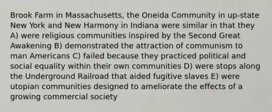 Brook Farm in Massachusetts, the Oneida Community in up-state New York and New Harmony in Indiana were similar in that they A) were religious communities inspired by the Second Great Awakening B) demonstrated the attraction of communism to man Americans C) failed because they practiced political and social equality within their own communities D) were stops along the Underground Railroad that aided fugitive slaves E) were utopian communities designed to ameliorate the effects of a growing commercial society