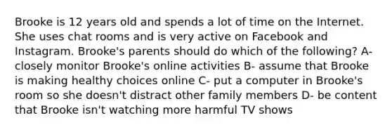 Brooke is 12 years old and spends a lot of time on the Internet. She uses chat rooms and is very active on Facebook and Instagram. Brooke's parents should do which of the following? A- closely monitor Brooke's online activities B- assume that Brooke is making healthy choices online C- put a computer in Brooke's room so she doesn't distract other family members D- be content that Brooke isn't watching more harmful TV shows