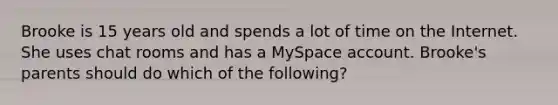 Brooke is 15 years old and spends a lot of time on the Internet. She uses chat rooms and has a MySpace account. Brooke's parents should do which of the following?