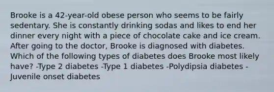 Brooke is a 42-year-old obese person who seems to be fairly sedentary. She is constantly drinking sodas and likes to end her dinner every night with a piece of chocolate cake and ice cream. After going to the doctor, Brooke is diagnosed with diabetes. Which of the following types of diabetes does Brooke most likely have? -Type 2 diabetes -Type 1 diabetes -Polydipsia diabetes -Juvenile onset diabetes