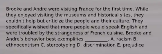 Brooke and Andre were visiting France for the first time. While they enjoyed visiting the museums and historical sites, they couldn't help but criticize the people and their culture. They specifically wished that more people would speak English and were troubled by the strangeness of French cuisine. Brooke and Andre's behavior best exemplifies __________. A. racism B. ethnocentrism C. stereotyping D. discrimination E. prejudice