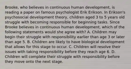 Brooke, who believes in continuous human development, is reading a paper on famous psychologist Erik Erikson. In Erikson's psychosocial development theory, children aged 3 to 5 years old struggle with becoming responsible for beginning tasks. Since Brooke believes in continuous human development, which of the following statements would she agree with? A. Children may begin their struggle with responsibility earlier than age 3 or later than age 5. B. Children are likely to have biological development that allows for this stage to occur. C. Children will resolve their issues with taking responsibility before they reach age 6. D. Children will complete their struggle with responsibility before they move onto the next stage.