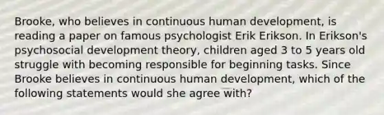 Brooke, who believes in continuous human development, is reading a paper on famous psychologist Erik Erikson. In Erikson's psychosocial development theory, children aged 3 to 5 years old struggle with becoming responsible for beginning tasks. Since Brooke believes in continuous human development, which of the following statements would she agree with?