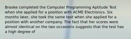 Brooke completed the Computer Programming Aptitude Test when she applied for a position with ACME Electronics. Six months later, she took the same test when she applied for a position with another company. The fact that her scores were almost identical on the two occasions suggests that the test has a high degree of