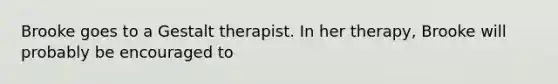 Brooke goes to a Gestalt therapist. In her therapy, Brooke will probably be encouraged to