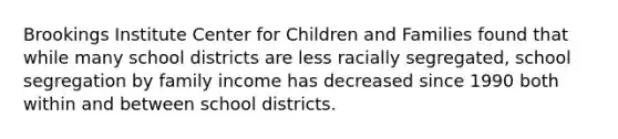 Brookings Institute Center for Children and Families found that while many school districts are less racially segregated, school segregation by family income has decreased since 1990 both within and between school districts.