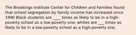 The Brookings Institute Center for Children and Families found that school segregation by family income has increased since 1990 Black students are ____ times as likely to be in a high-poverty school as a low-poverty one; whites are ___ times as likely to be in a low-poverty school as a high-poverty one.