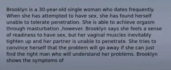 Brooklyn is a 30-year-old single woman who dates frequently. When she has attempted to have sex, she has found herself unable to tolerate penetration. She is able to achieve orgasm through masturbation ,however. Brooklyn says she feels a sense of readiness to have sex, but her vaginal muscles inevitably tighten up and her partner is unable to penetrate. She tries to convince herself that the problem will go away if she can just find the right man who will understand her problems. Brooklyn shows the symptoms of