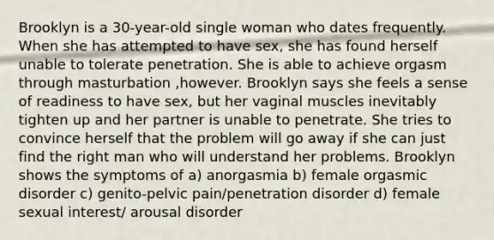 Brooklyn is a 30-year-old single woman who dates frequently. When she has attempted to have sex, she has found herself unable to tolerate penetration. She is able to achieve orgasm through masturbation ,however. Brooklyn says she feels a sense of readiness to have sex, but her vaginal muscles inevitably tighten up and her partner is unable to penetrate. She tries to convince herself that the problem will go away if she can just find the right man who will understand her problems. Brooklyn shows the symptoms of a) anorgasmia b) female orgasmic disorder c) genito-pelvic pain/penetration disorder d) female sexual interest/ arousal disorder