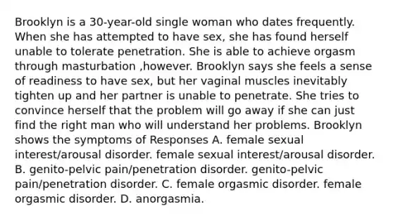 Brooklyn is a 30-year-old single woman who dates frequently. When she has attempted to have sex, she has found herself unable to tolerate penetration. She is able to achieve orgasm through masturbation ,however. Brooklyn says she feels a sense of readiness to have sex, but her vaginal muscles inevitably tighten up and her partner is unable to penetrate. She tries to convince herself that the problem will go away if she can just find the right man who will understand her problems. Brooklyn shows the symptoms of Responses A. female sexual interest/arousal disorder. female sexual interest/arousal disorder. B. genito-pelvic pain/penetration disorder. genito-pelvic pain/penetration disorder. C. female orgasmic disorder. female orgasmic disorder. D. anorgasmia.