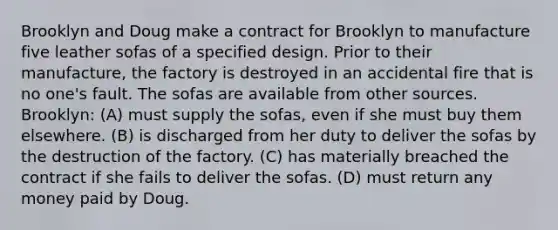 Brooklyn and Doug make a contract for Brooklyn to manufacture five leather sofas of a specified design. Prior to their manufacture, the factory is destroyed in an accidental fire that is no one's fault. The sofas are available from other sources. Brooklyn: (A) must supply the sofas, even if she must buy them elsewhere. (B) is discharged from her duty to deliver the sofas by the destruction of the factory. (C) has materially breached the contract if she fails to deliver the sofas. (D) must return any money paid by Doug.