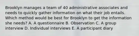 Brooklyn manages a team of 40 administrative associates and needs to quickly gather information on what their job entails. Which method would be best for Brooklyn to get the information she​ needs? A. A questionnaire B. Observation C. A group interview D. Individual interviews E. A participant diary