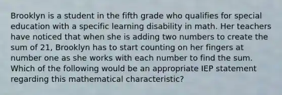 Brooklyn is a student in the fifth grade who qualifies for special education with a specific learning disability in math. Her teachers have noticed that when she is adding two numbers to create the sum of 21, Brooklyn has to start counting on her fingers at number one as she works with each number to find the sum. Which of the following would be an appropriate IEP statement regarding this mathematical characteristic?