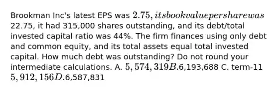 Brookman Inc's latest EPS was 2.75, its book value per share was22.75, it had 315,000 shares outstanding, and its debt/total invested capital ratio was 44%. The firm finances using only debt and common equity, and its total assets equal total invested capital. How much debt was outstanding? Do not round your intermediate calculations. A. 5,574,319 B.6,193,688 C. term-115,912,156 D.6,587,831