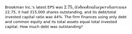 Brookman Inc.'s latest EPS was 2.75, its book value per share was22.75, it had 315,000 shares outstanding, and its debt/total invested capital ratio was 44%. The firm finances using only debt and common equity and its total assets equal total invested capital. How much debt was outstanding?