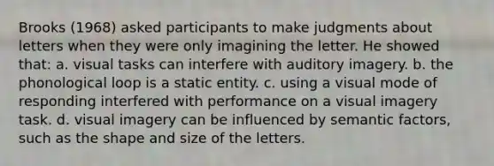 Brooks (1968) asked participants to make judgments about letters when they were only imagining the letter. He showed that: a. visual tasks can interfere with auditory imagery. b. the phonological loop is a static entity. c. using a visual mode of responding interfered with performance on a visual imagery task. d. visual imagery can be influenced by semantic factors, such as the shape and size of the letters.