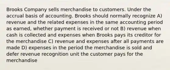 Brooks Company sells merchandise to customers. Under the accrual basis of accounting. Brooks should normally recognize A) revenue and the related expenses in the same accounting period as earned, whether payment is received or not B) revenue when cash is collected and expenses when Brooks pays its creditor for the merchandise C) revenue and expenses after all payments are made D) expenses in the period the merchandise is sold and defer revenue recognition unit the customer pays for the merchandise