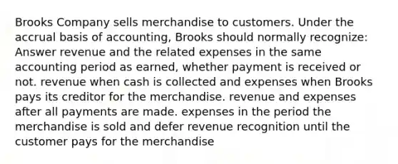 Brooks Company sells merchandise to customers. Under the accrual basis of accounting, Brooks should normally recognize: Answer revenue and the related expenses in the same accounting period as earned, whether payment is received or not. revenue when cash is collected and expenses when Brooks pays its creditor for the merchandise. revenue and expenses after all payments are made. expenses in the period the merchandise is sold and defer revenue recognition until the customer pays for the merchandise