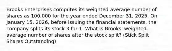 Brooks Enterprises computes its weighted-average number of shares as 100,000 for the year ended December 31, 2025. On January 15, 2026, before issuing the financial statements, the company splits its stock 3 for 1. What is Brooks' weighted-average number of shares after the stock split? (Stick Split Shares Outstanding)