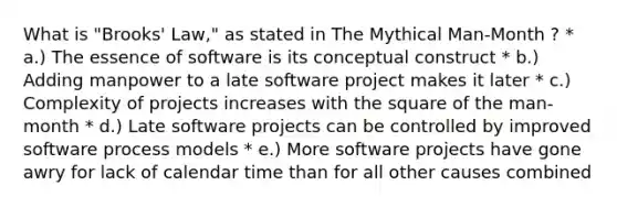 What is "Brooks' Law," as stated in The Mythical Man-Month ? * a.) The essence of software is its conceptual construct * b.) Adding manpower to a late software project makes it later * c.) Complexity of projects increases with the square of the man-month * d.) Late software projects can be controlled by improved software process models * e.) More software projects have gone awry for lack of calendar time than for all other causes combined