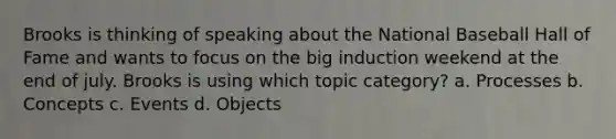 Brooks is thinking of speaking about the National Baseball Hall of Fame and wants to focus on the big induction weekend at the end of july. Brooks is using which topic category? a. Processes b. Concepts c. Events d. Objects