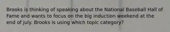 Brooks is thinking of speaking about the National Baseball Hall of Fame and wants to focus on the big induction weekend at the end of july. Brooks is using which topic category?