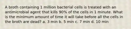 A broth containing 1 million bacterial cells is treated with an antimicrobial agent that kills 90% of the cells in 1 minute. What is the minimum amount of time it will take before all the cells in the broth are dead? a. 3 min b. 5 min c. 7 min d. 10 min