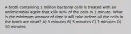 A broth containing 1 million bacterial cells is treated with an antimicrobial agent that kills 90% of the cells in 1 minute. What is the minimum amount of time it will take before all the cells in the broth are dead? A) 3 minutes B) 5 minutes C) 7 minutes D) 10 minutes