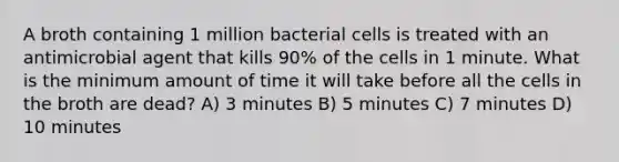 A broth containing 1 million bacterial cells is treated with an antimicrobial agent that kills 90% of the cells in 1 minute. What is the minimum amount of time it will take before all the cells in the broth are dead? A) 3 minutes B) 5 minutes C) 7 minutes D) 10 minutes