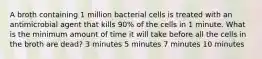 A broth containing 1 million bacterial cells is treated with an antimicrobial agent that kills 90% of the cells in 1 minute. What is the minimum amount of time it will take before all the cells in the broth are dead? 3 minutes 5 minutes 7 minutes 10 minutes